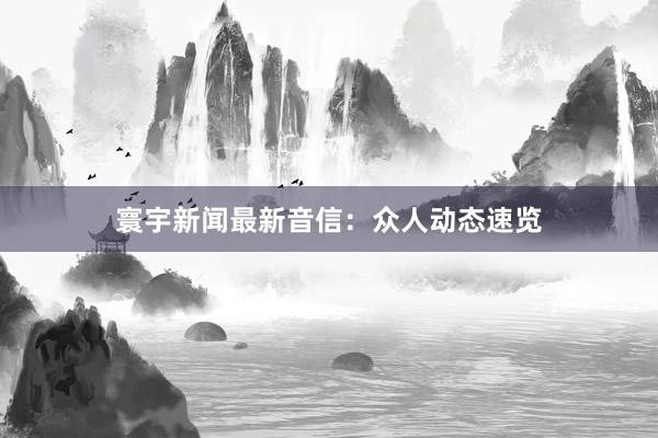 寰宇新闻最新音信：众人动态速览