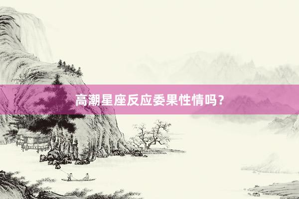 高潮星座反应委果性情吗？