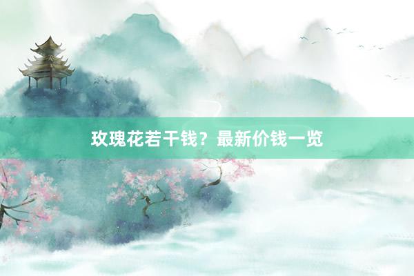 玫瑰花若干钱？最新价钱一览
