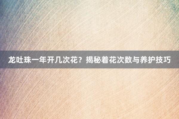 龙吐珠一年开几次花？揭秘着花次数与养护技巧